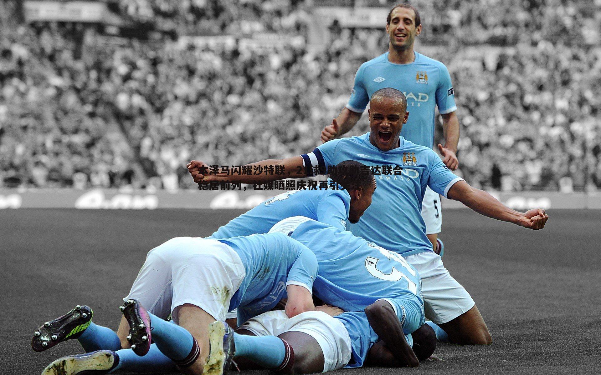 本泽马闪耀沙特联,21球9助攻助吉达联合稳居前列,社媒晒照庆祝再引关注