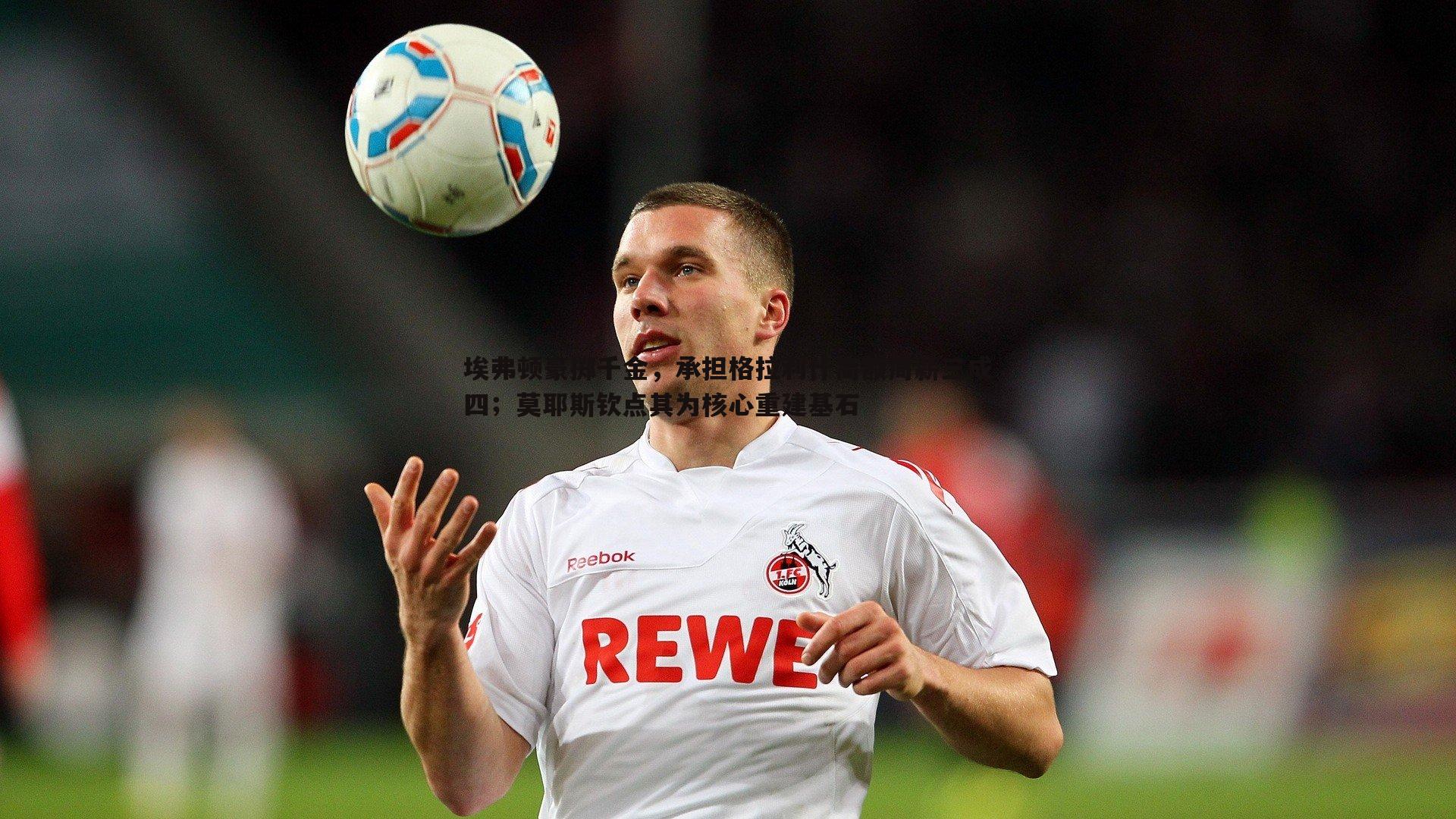 埃弗顿豪掷千金,承担格拉利什高额周薪三成四;莫耶斯钦点其为核心重建基石